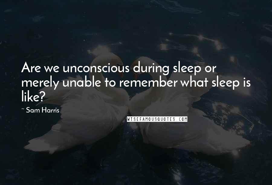 Sam Harris Quotes: Are we unconscious during sleep or merely unable to remember what sleep is like?