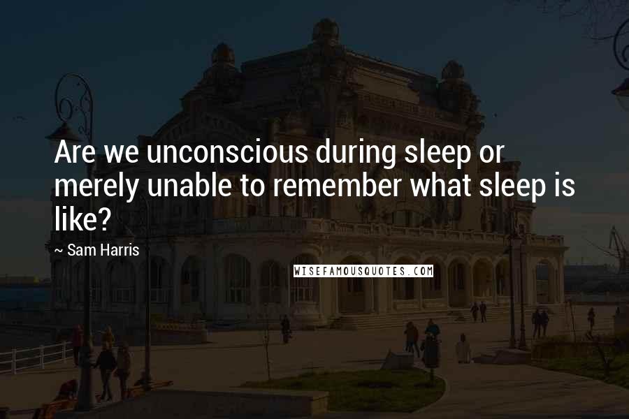 Sam Harris Quotes: Are we unconscious during sleep or merely unable to remember what sleep is like?