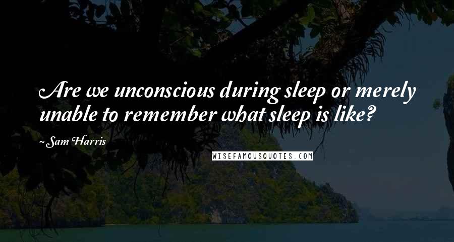 Sam Harris Quotes: Are we unconscious during sleep or merely unable to remember what sleep is like?