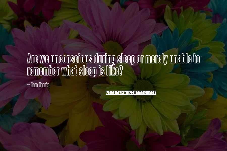 Sam Harris Quotes: Are we unconscious during sleep or merely unable to remember what sleep is like?