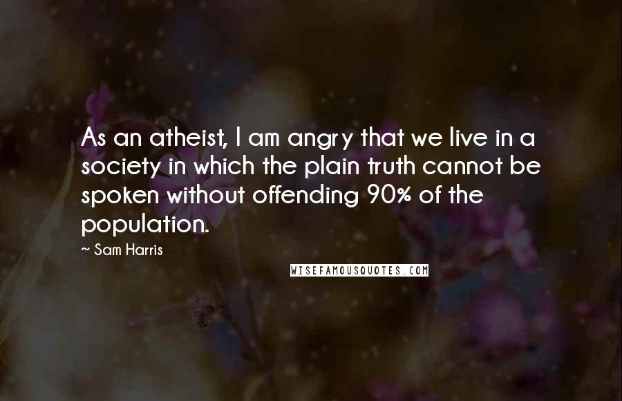 Sam Harris Quotes: As an atheist, I am angry that we live in a society in which the plain truth cannot be spoken without offending 90% of the population.