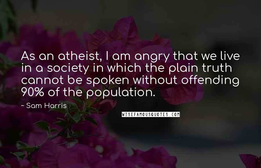 Sam Harris Quotes: As an atheist, I am angry that we live in a society in which the plain truth cannot be spoken without offending 90% of the population.