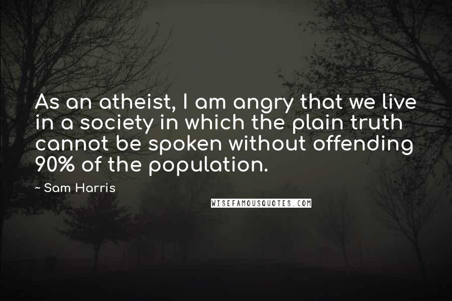 Sam Harris Quotes: As an atheist, I am angry that we live in a society in which the plain truth cannot be spoken without offending 90% of the population.