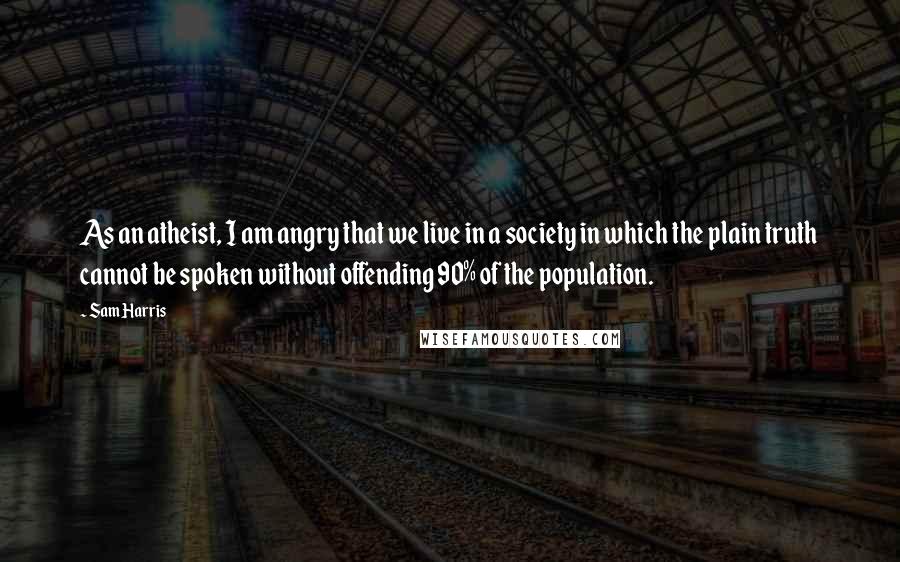 Sam Harris Quotes: As an atheist, I am angry that we live in a society in which the plain truth cannot be spoken without offending 90% of the population.