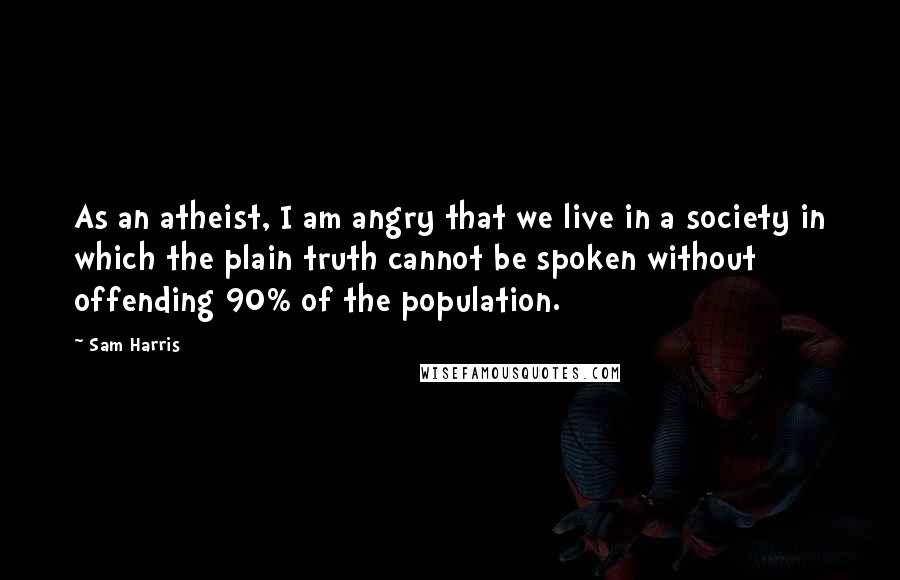 Sam Harris Quotes: As an atheist, I am angry that we live in a society in which the plain truth cannot be spoken without offending 90% of the population.