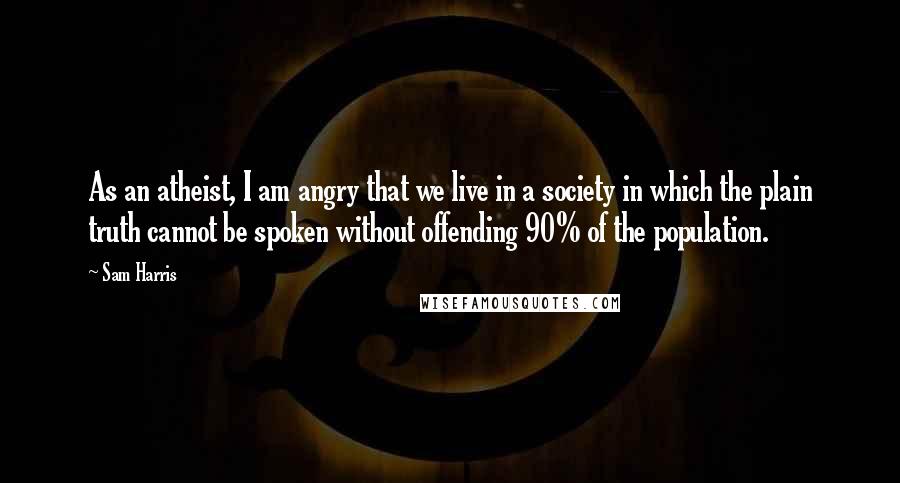 Sam Harris Quotes: As an atheist, I am angry that we live in a society in which the plain truth cannot be spoken without offending 90% of the population.