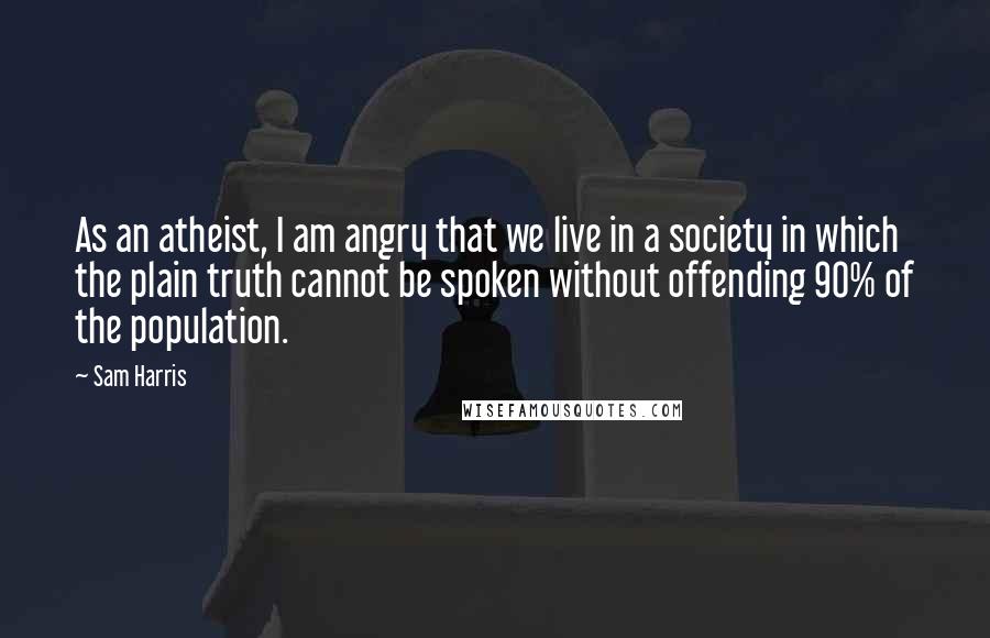 Sam Harris Quotes: As an atheist, I am angry that we live in a society in which the plain truth cannot be spoken without offending 90% of the population.