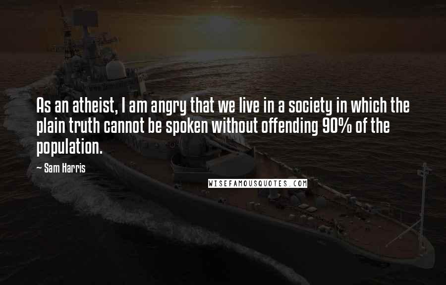 Sam Harris Quotes: As an atheist, I am angry that we live in a society in which the plain truth cannot be spoken without offending 90% of the population.