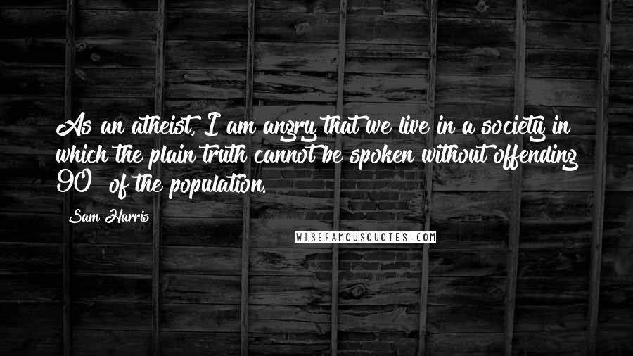 Sam Harris Quotes: As an atheist, I am angry that we live in a society in which the plain truth cannot be spoken without offending 90% of the population.