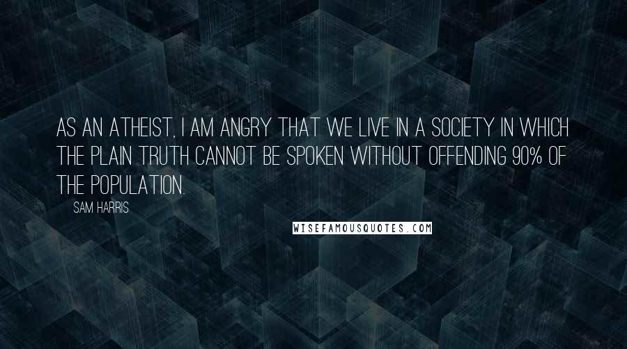 Sam Harris Quotes: As an atheist, I am angry that we live in a society in which the plain truth cannot be spoken without offending 90% of the population.