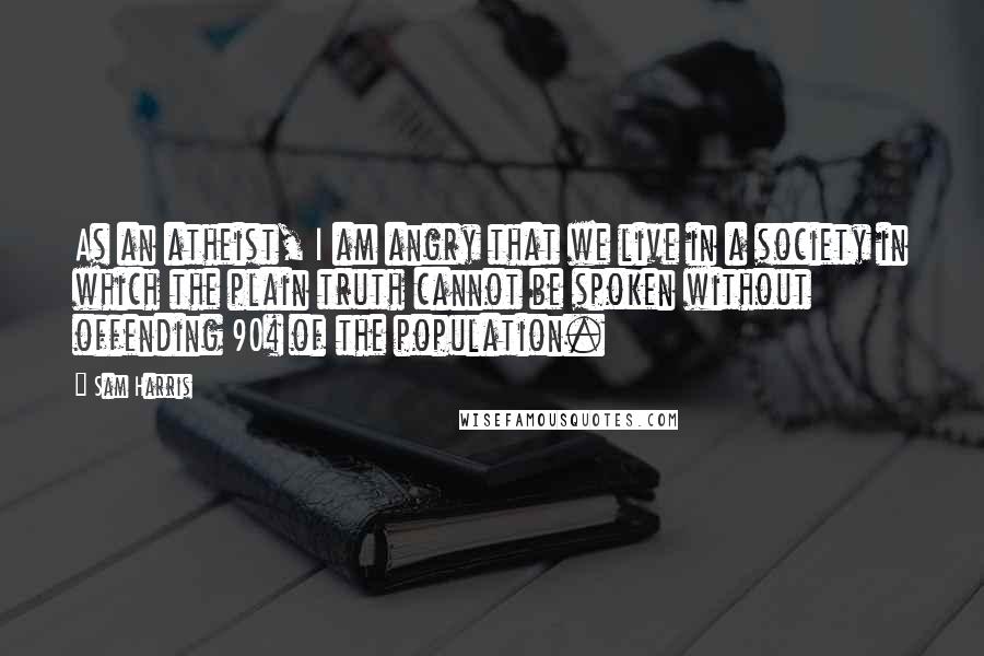 Sam Harris Quotes: As an atheist, I am angry that we live in a society in which the plain truth cannot be spoken without offending 90% of the population.