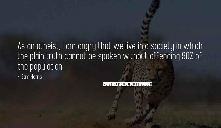 Sam Harris Quotes: As an atheist, I am angry that we live in a society in which the plain truth cannot be spoken without offending 90% of the population.