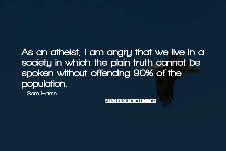 Sam Harris Quotes: As an atheist, I am angry that we live in a society in which the plain truth cannot be spoken without offending 90% of the population.