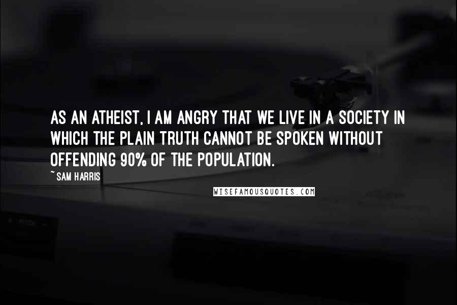 Sam Harris Quotes: As an atheist, I am angry that we live in a society in which the plain truth cannot be spoken without offending 90% of the population.