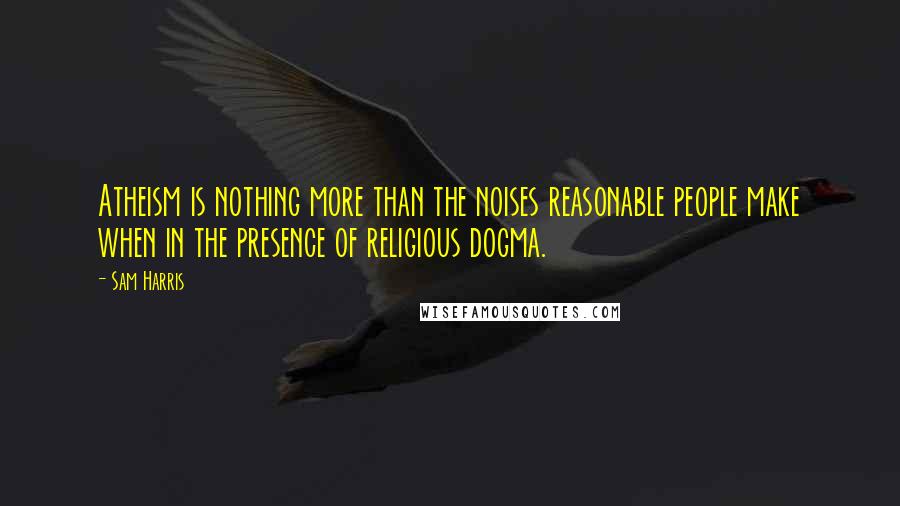 Sam Harris Quotes: Atheism is nothing more than the noises reasonable people make when in the presence of religious dogma.