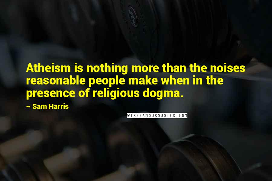 Sam Harris Quotes: Atheism is nothing more than the noises reasonable people make when in the presence of religious dogma.