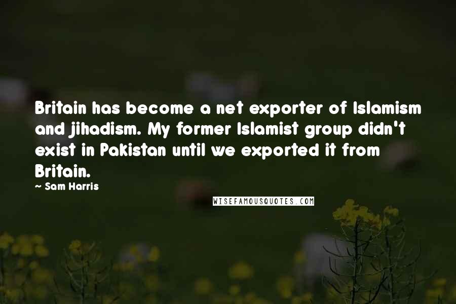 Sam Harris Quotes: Britain has become a net exporter of Islamism and jihadism. My former Islamist group didn't exist in Pakistan until we exported it from Britain.