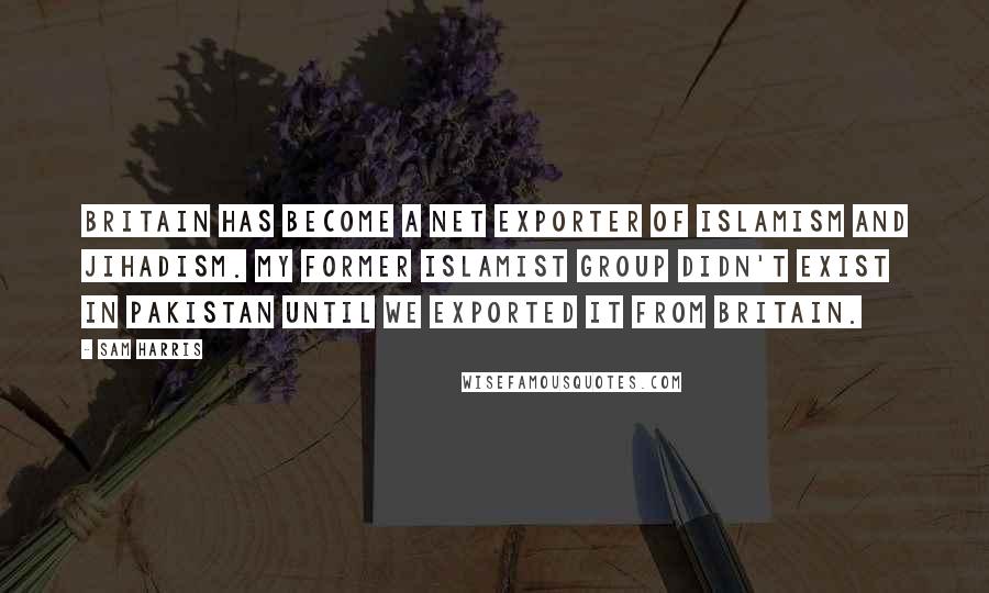 Sam Harris Quotes: Britain has become a net exporter of Islamism and jihadism. My former Islamist group didn't exist in Pakistan until we exported it from Britain.