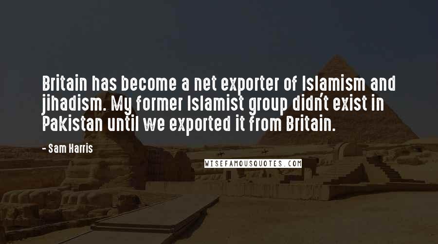 Sam Harris Quotes: Britain has become a net exporter of Islamism and jihadism. My former Islamist group didn't exist in Pakistan until we exported it from Britain.
