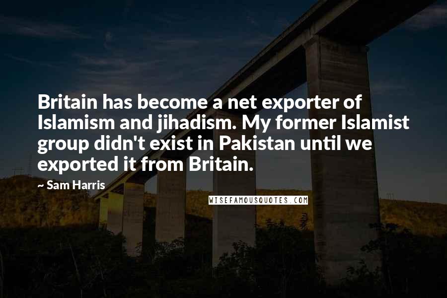 Sam Harris Quotes: Britain has become a net exporter of Islamism and jihadism. My former Islamist group didn't exist in Pakistan until we exported it from Britain.