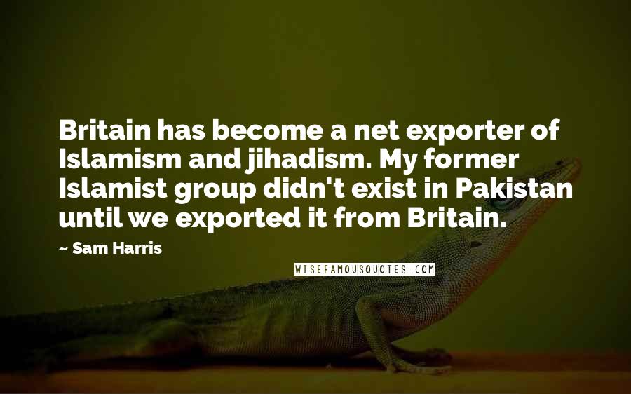 Sam Harris Quotes: Britain has become a net exporter of Islamism and jihadism. My former Islamist group didn't exist in Pakistan until we exported it from Britain.
