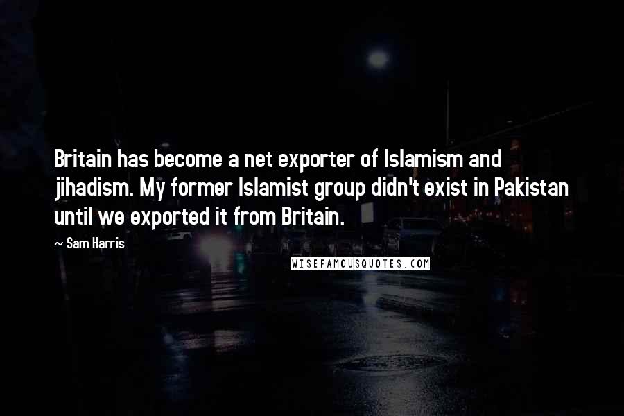 Sam Harris Quotes: Britain has become a net exporter of Islamism and jihadism. My former Islamist group didn't exist in Pakistan until we exported it from Britain.