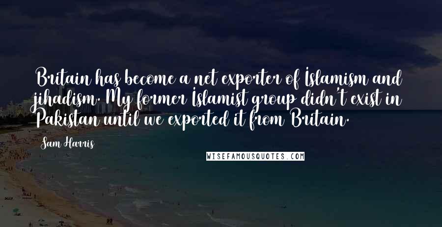 Sam Harris Quotes: Britain has become a net exporter of Islamism and jihadism. My former Islamist group didn't exist in Pakistan until we exported it from Britain.