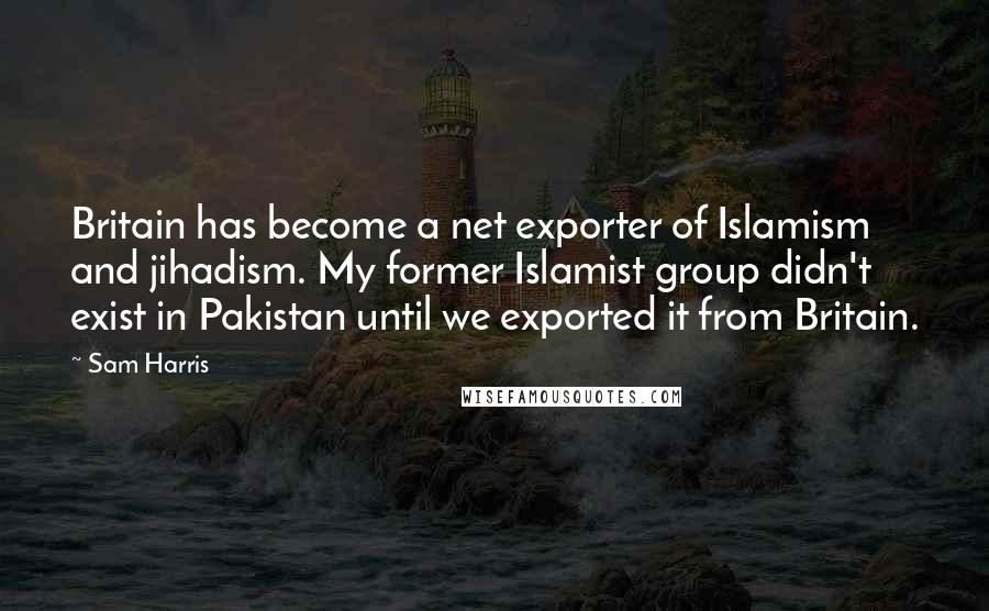 Sam Harris Quotes: Britain has become a net exporter of Islamism and jihadism. My former Islamist group didn't exist in Pakistan until we exported it from Britain.