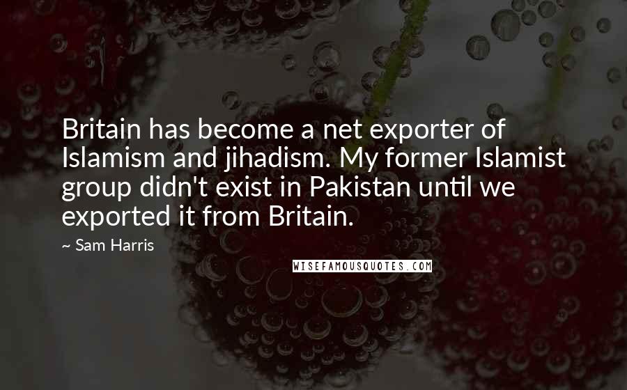 Sam Harris Quotes: Britain has become a net exporter of Islamism and jihadism. My former Islamist group didn't exist in Pakistan until we exported it from Britain.