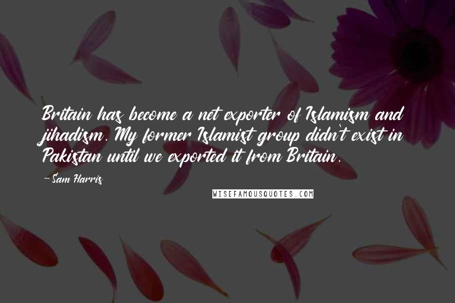 Sam Harris Quotes: Britain has become a net exporter of Islamism and jihadism. My former Islamist group didn't exist in Pakistan until we exported it from Britain.