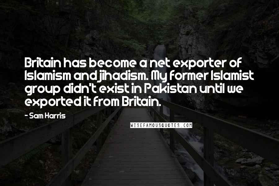 Sam Harris Quotes: Britain has become a net exporter of Islamism and jihadism. My former Islamist group didn't exist in Pakistan until we exported it from Britain.