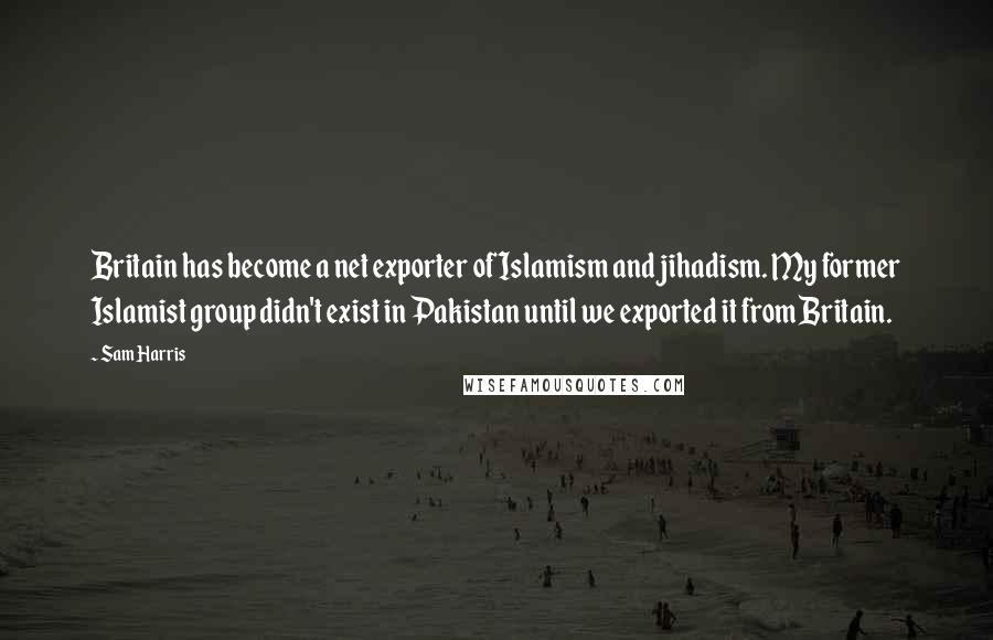 Sam Harris Quotes: Britain has become a net exporter of Islamism and jihadism. My former Islamist group didn't exist in Pakistan until we exported it from Britain.