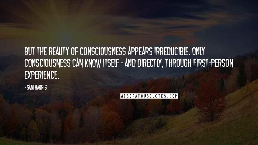 Sam Harris Quotes: But the reality of consciousness appears irreducible. Only consciousness can know itself - and directly, through first-person experience.