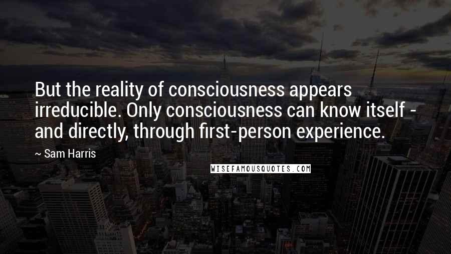 Sam Harris Quotes: But the reality of consciousness appears irreducible. Only consciousness can know itself - and directly, through first-person experience.