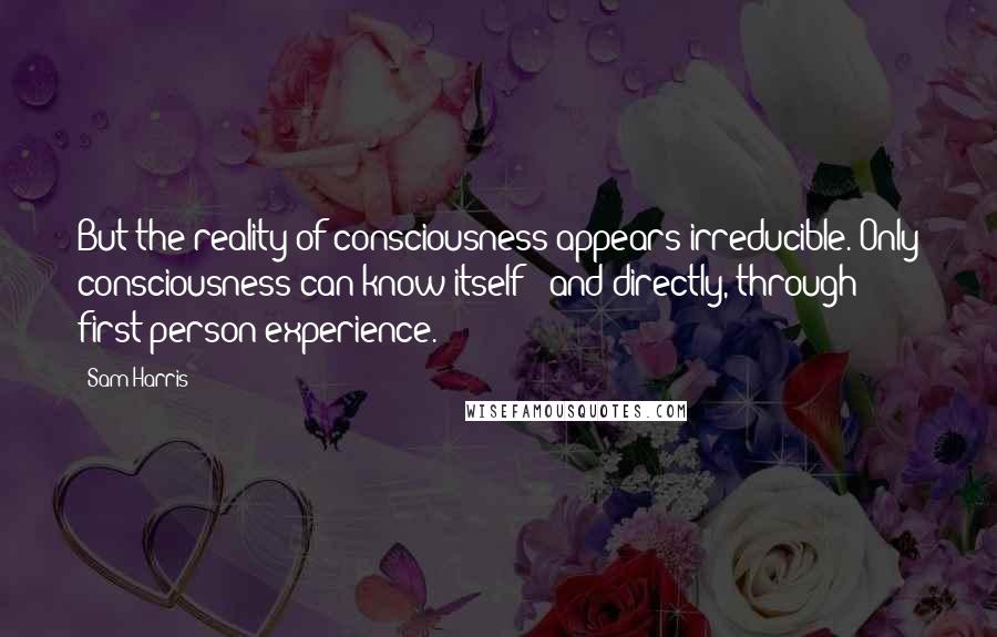 Sam Harris Quotes: But the reality of consciousness appears irreducible. Only consciousness can know itself - and directly, through first-person experience.