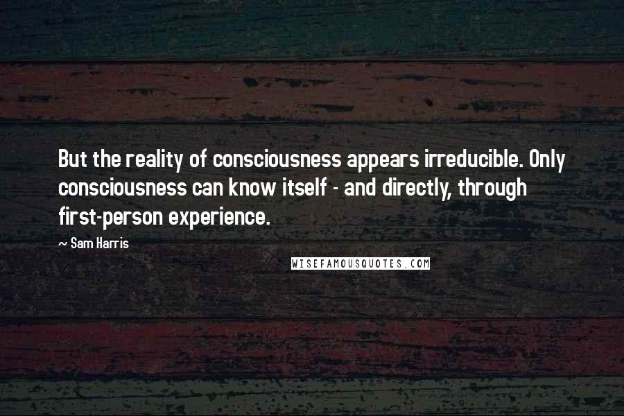 Sam Harris Quotes: But the reality of consciousness appears irreducible. Only consciousness can know itself - and directly, through first-person experience.