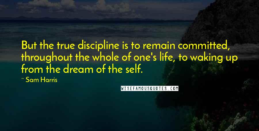 Sam Harris Quotes: But the true discipline is to remain committed, throughout the whole of one's life, to waking up from the dream of the self.