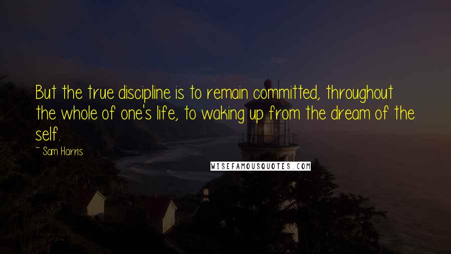 Sam Harris Quotes: But the true discipline is to remain committed, throughout the whole of one's life, to waking up from the dream of the self.