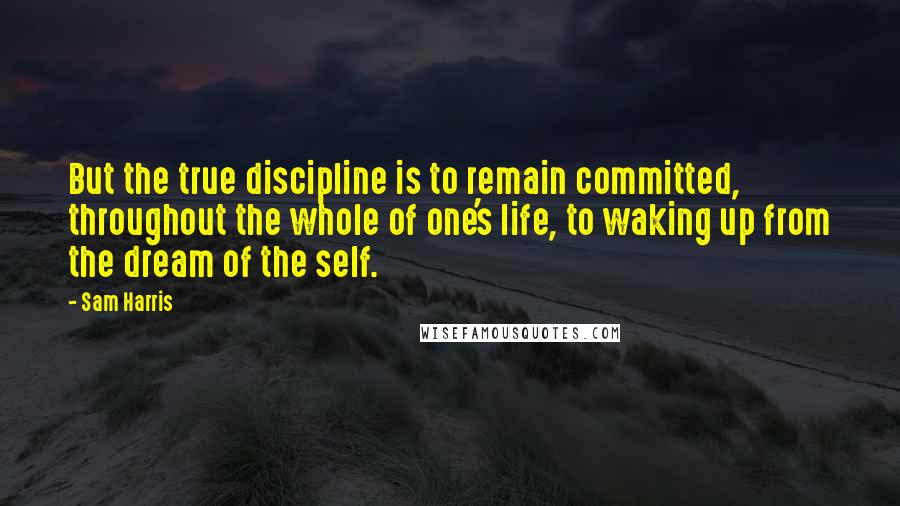 Sam Harris Quotes: But the true discipline is to remain committed, throughout the whole of one's life, to waking up from the dream of the self.