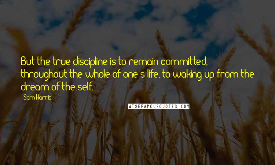 Sam Harris Quotes: But the true discipline is to remain committed, throughout the whole of one's life, to waking up from the dream of the self.