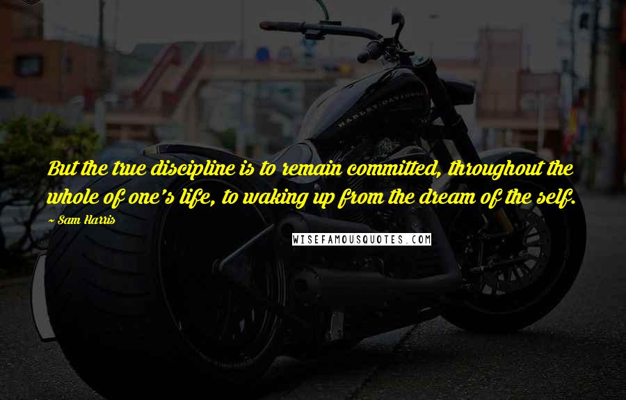 Sam Harris Quotes: But the true discipline is to remain committed, throughout the whole of one's life, to waking up from the dream of the self.