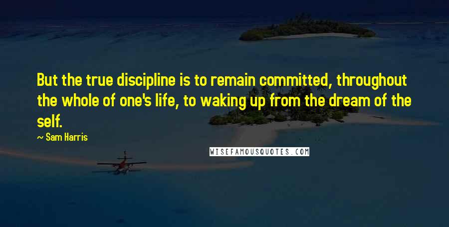 Sam Harris Quotes: But the true discipline is to remain committed, throughout the whole of one's life, to waking up from the dream of the self.