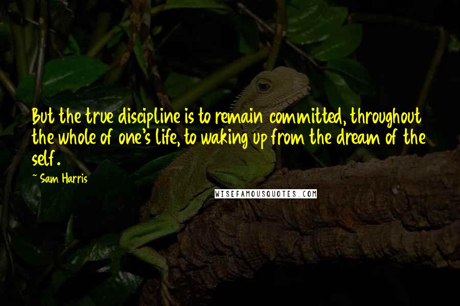 Sam Harris Quotes: But the true discipline is to remain committed, throughout the whole of one's life, to waking up from the dream of the self.