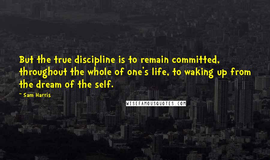 Sam Harris Quotes: But the true discipline is to remain committed, throughout the whole of one's life, to waking up from the dream of the self.