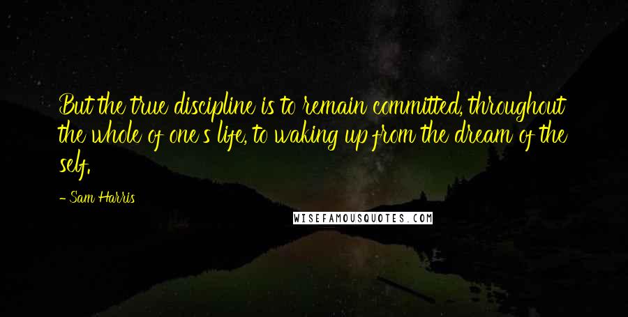 Sam Harris Quotes: But the true discipline is to remain committed, throughout the whole of one's life, to waking up from the dream of the self.