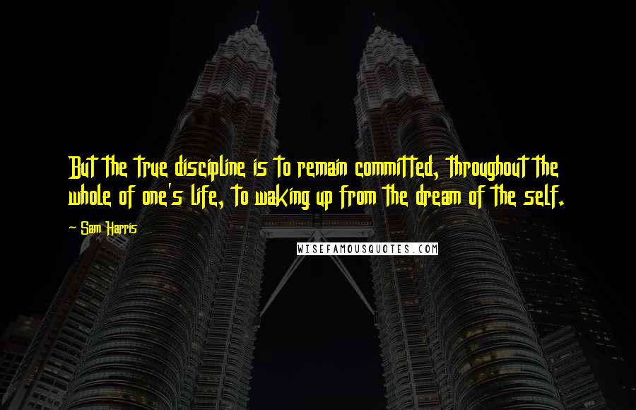 Sam Harris Quotes: But the true discipline is to remain committed, throughout the whole of one's life, to waking up from the dream of the self.