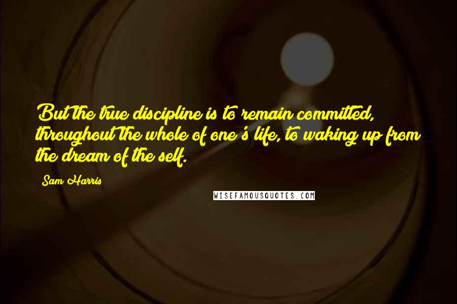 Sam Harris Quotes: But the true discipline is to remain committed, throughout the whole of one's life, to waking up from the dream of the self.