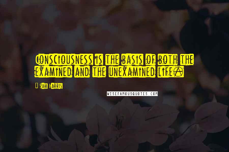 Sam Harris Quotes: Consciousness is the basis of both the examined and the unexamined life.