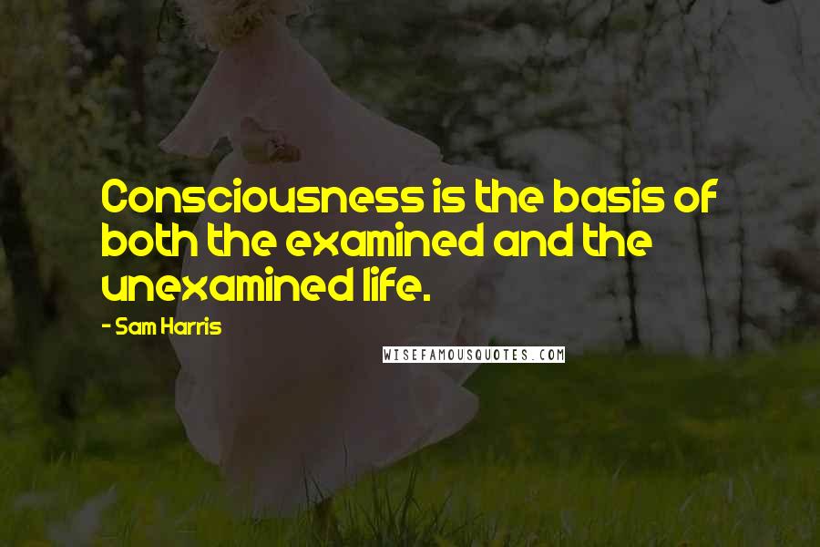 Sam Harris Quotes: Consciousness is the basis of both the examined and the unexamined life.
