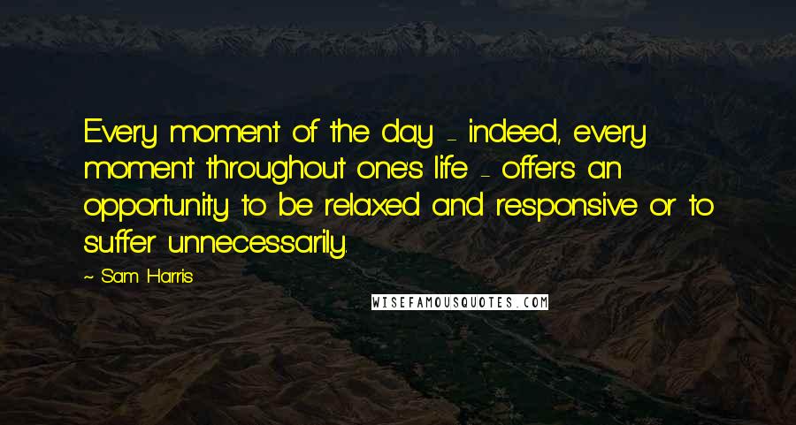 Sam Harris Quotes: Every moment of the day - indeed, every moment throughout one's life - offers an opportunity to be relaxed and responsive or to suffer unnecessarily.